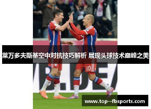 莱万多夫斯基空中对抗技巧解析 展现头球技术巅峰之美 莱万多夫斯基空中对抗技巧解析 展现头球技术巅峰之美